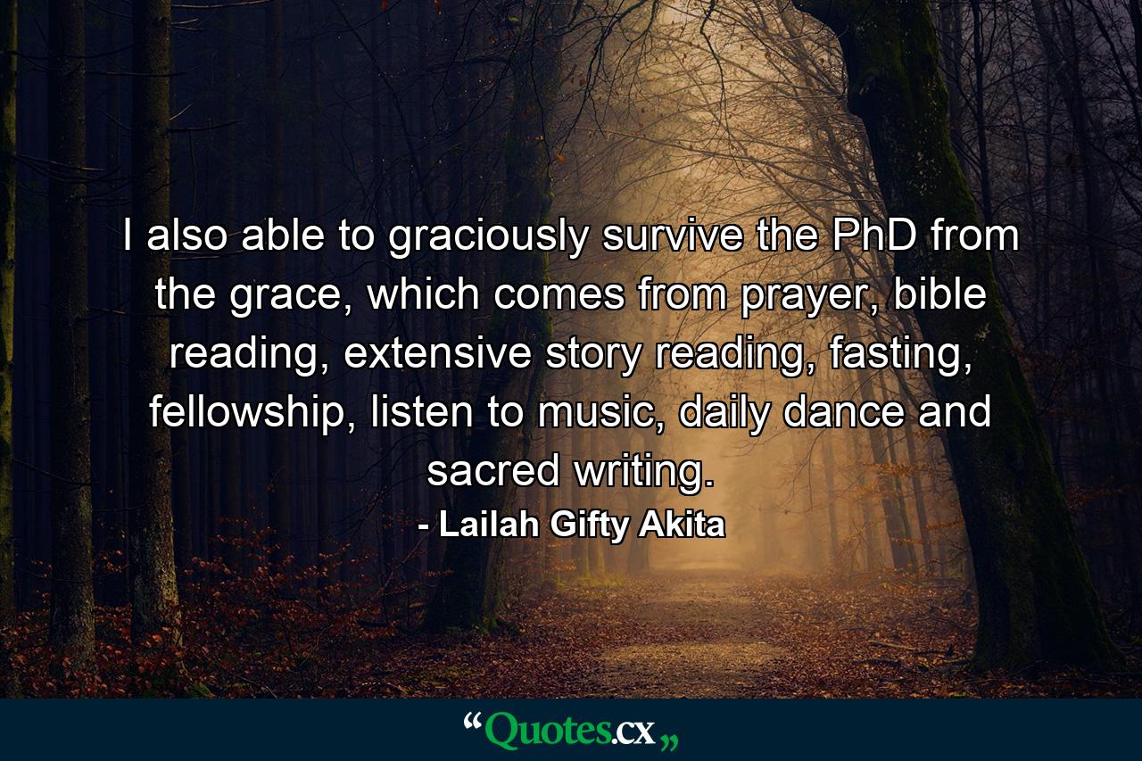 I also able to graciously survive the PhD from the grace, which comes from prayer, bible reading, extensive story reading, fasting, fellowship, listen to music, daily dance and sacred writing. - Quote by Lailah Gifty Akita