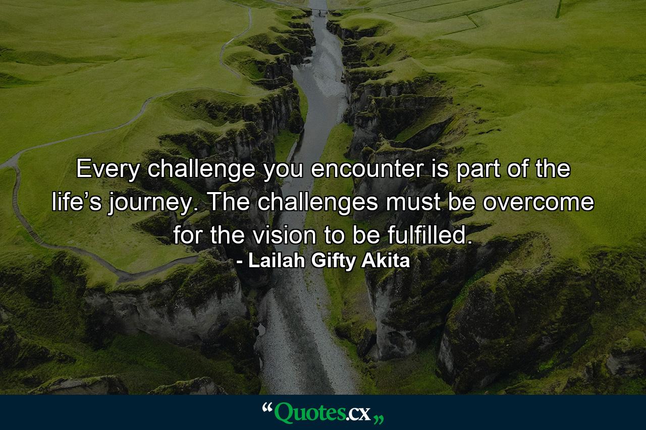 Every challenge you encounter is part of the life’s journey. The challenges must be overcome for the vision to be fulfilled. - Quote by Lailah Gifty Akita