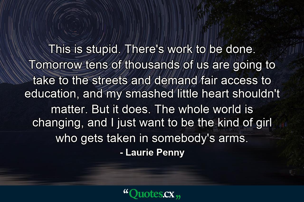 This is stupid. There's work to be done. Tomorrow tens of thousands of us are going to take to the streets and demand fair access to education, and my smashed little heart shouldn't matter. But it does. The whole world is changing, and I just want to be the kind of girl who gets taken in somebody's arms. - Quote by Laurie Penny