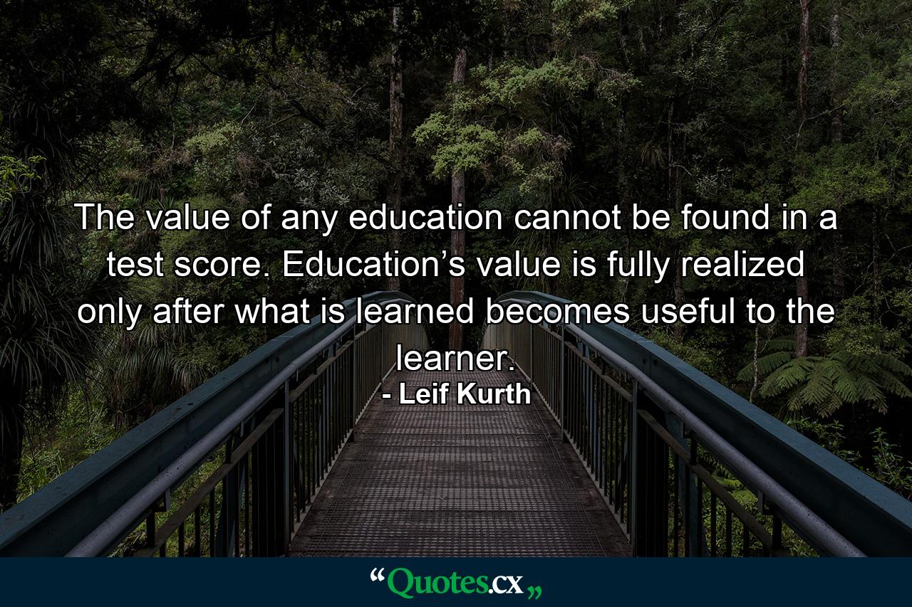 The value of any education cannot be found in a test score. Education’s value is fully realized only after what is learned becomes useful to the learner. - Quote by Leif Kurth