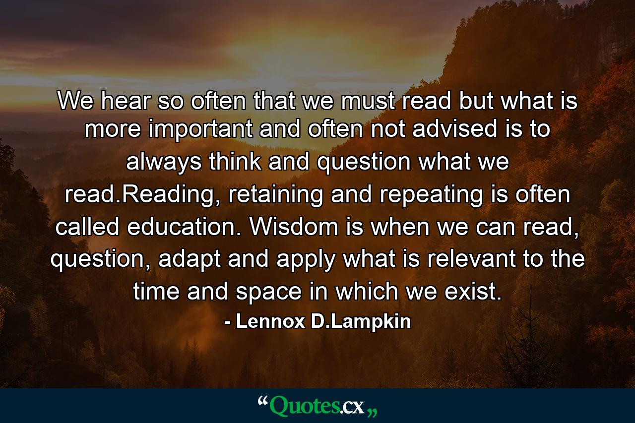 We hear so often that we must read but what is more important and often not advised is to always think and question what we read.Reading, retaining and repeating is often called education. Wisdom is when we can read, question, adapt and apply what is relevant to the time and space in which we exist. - Quote by Lennox D.Lampkin