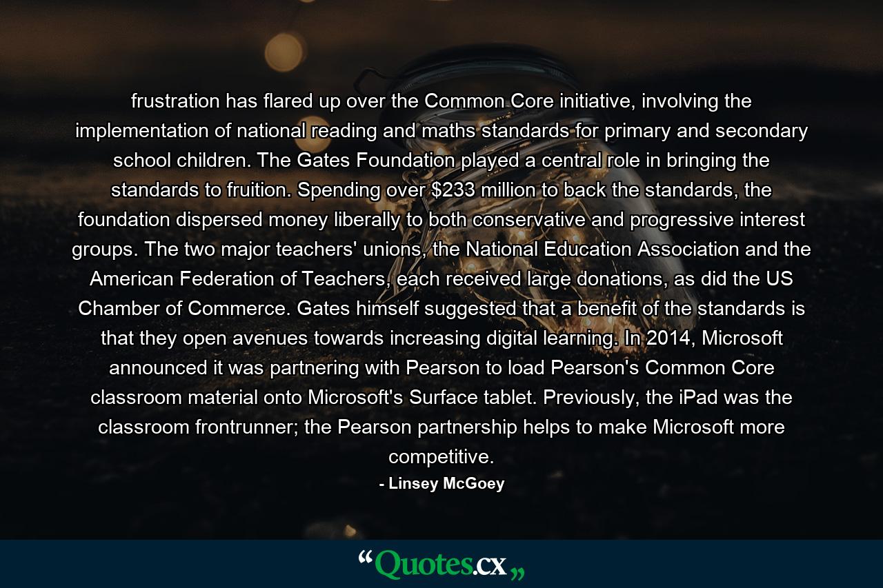 frustration has flared up over the Common Core initiative, involving the implementation of national reading and maths standards for primary and secondary school children. The Gates Foundation played a central role in bringing the standards to fruition. Spending over $233 million to back the standards, the foundation dispersed money liberally to both conservative and progressive interest groups. The two major teachers' unions, the National Education Association and the American Federation of Teachers, each received large donations, as did the US Chamber of Commerce. Gates himself suggested that a benefit of the standards is that they open avenues towards increasing digital learning. In 2014, Microsoft announced it was partnering with Pearson to load Pearson's Common Core classroom material onto Microsoft's Surface tablet. Previously, the iPad was the classroom frontrunner; the Pearson partnership helps to make Microsoft more competitive. - Quote by Linsey McGoey