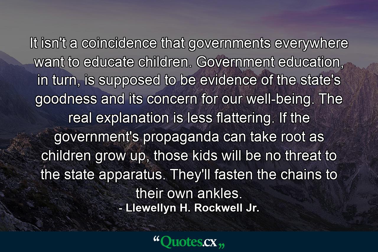 It isn't a coincidence that governments everywhere want to educate children. Government education, in turn, is supposed to be evidence of the state's goodness and its concern for our well-being. The real explanation is less flattering. If the government's propaganda can take root as children grow up, those kids will be no threat to the state apparatus. They'll fasten the chains to their own ankles. - Quote by Llewellyn H. Rockwell Jr.