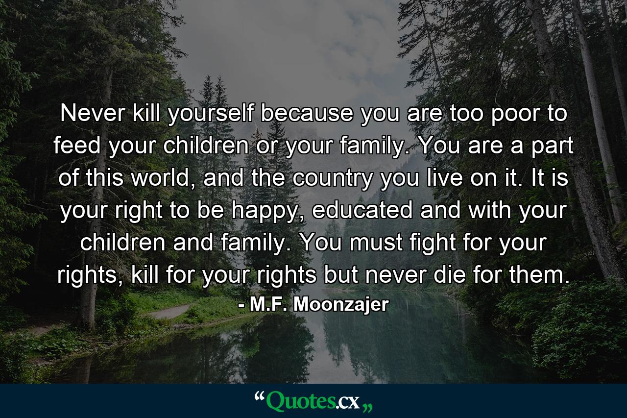 Never kill yourself because you are too poor to feed your children or your family. You are a part of this world, and the country you live on it. It is your right to be happy, educated and with your children and family. You must fight for your rights, kill for your rights but never die for them. - Quote by M.F. Moonzajer