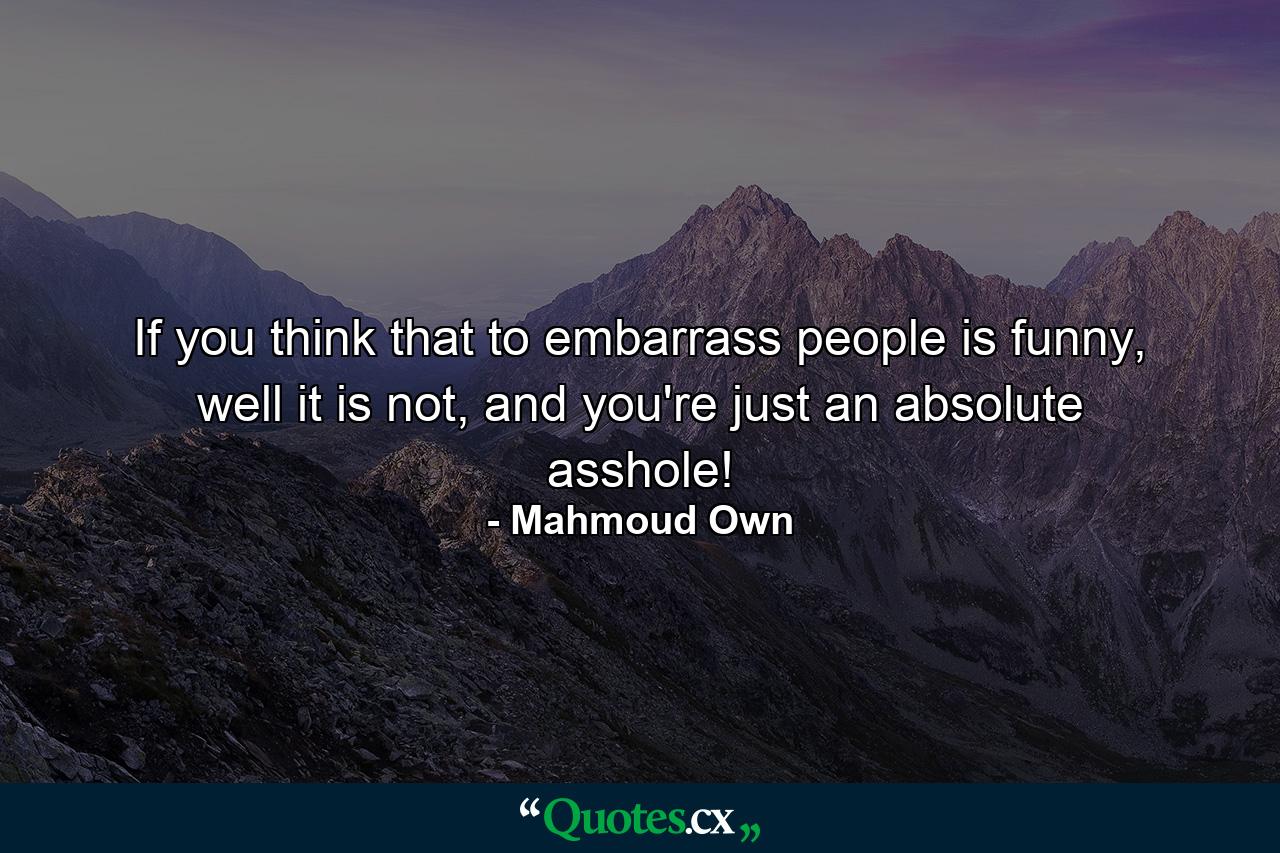 If you think that to embarrass people is funny, well it is not, and you're just an absolute asshole! - Quote by Mahmoud Own