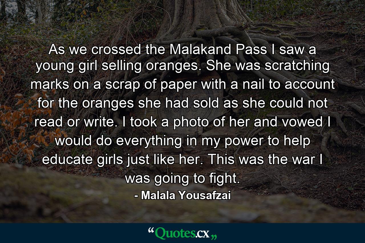 As we crossed the Malakand Pass I saw a young girl selling oranges. She was scratching marks on a scrap of paper with a nail to account for the oranges she had sold as she could not read or write. I took a photo of her and vowed I would do everything in my power to help educate girls just like her. This was the war I was going to fight. - Quote by Malala Yousafzai