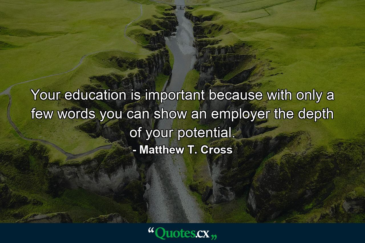 Your education is important because with only a few words you can show an employer the depth of your potential. - Quote by Matthew T. Cross