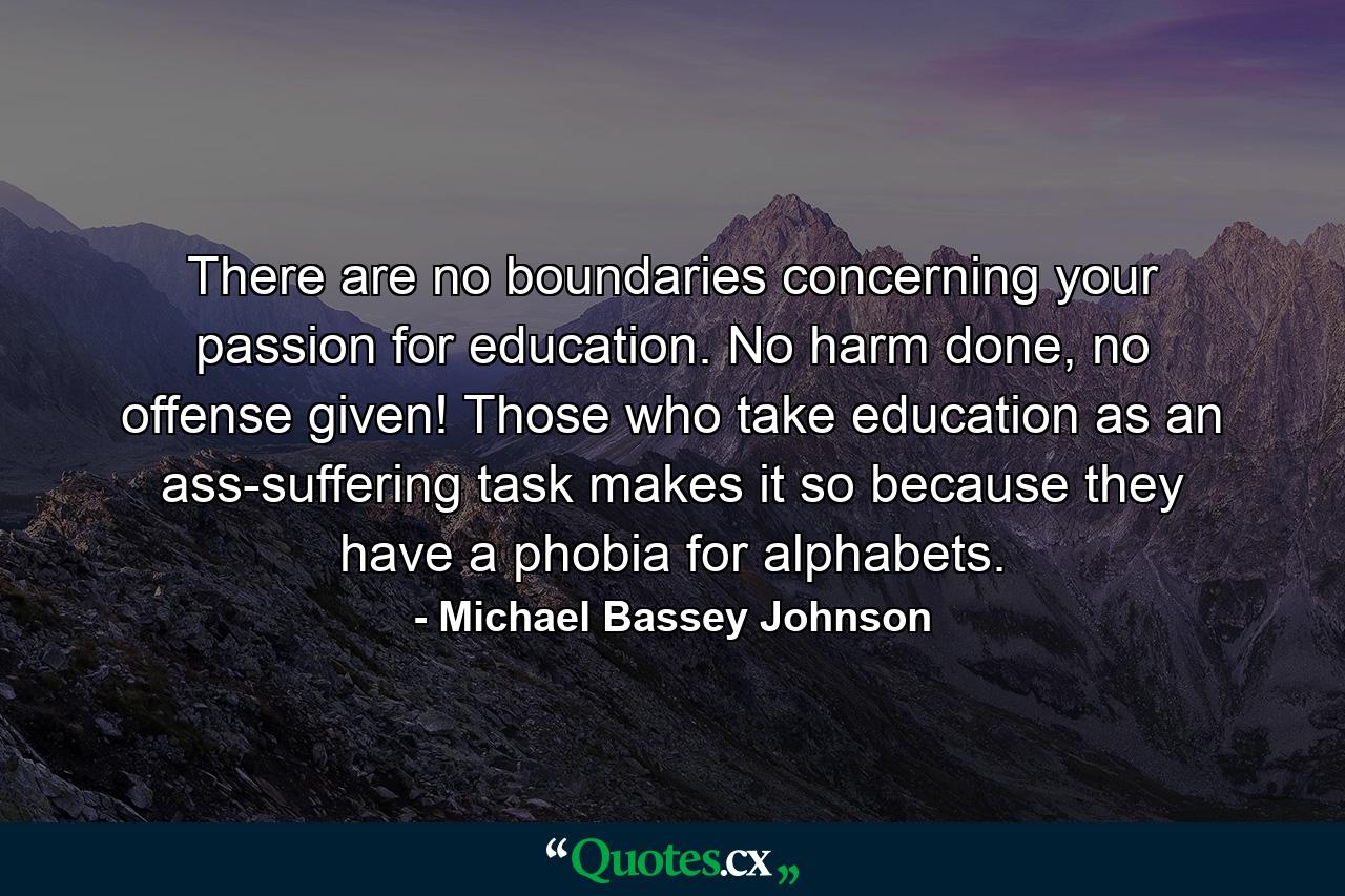 There are no boundaries concerning your passion for education. No harm done, no offense given! Those who take education as an ass-suffering task makes it so because they have a phobia for alphabets. - Quote by Michael Bassey Johnson