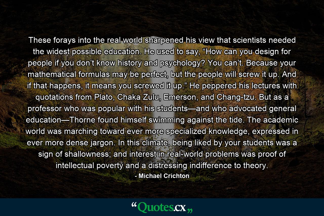 These forays into the real world sharpened his view that scientists needed the widest possible education. He used to say, “How can you design for people if you don’t know history and psychology? You can’t. Because your mathematical formulas may be perfect, but the people will screw it up. And if that happens, it means you screwed it up.” He peppered his lectures with quotations from Plato, Chaka Zulu, Emerson, and Chang-tzu. But as a professor who was popular with his students—and who advocated general education—Thorne found himself swimming against the tide. The academic world was marching toward ever more specialized knowledge, expressed in ever more dense jargon. In this climate, being liked by your students was a sign of shallowness; and interest in real-world problems was proof of intellectual poverty and a distressing indifference to theory. - Quote by Michael Crichton