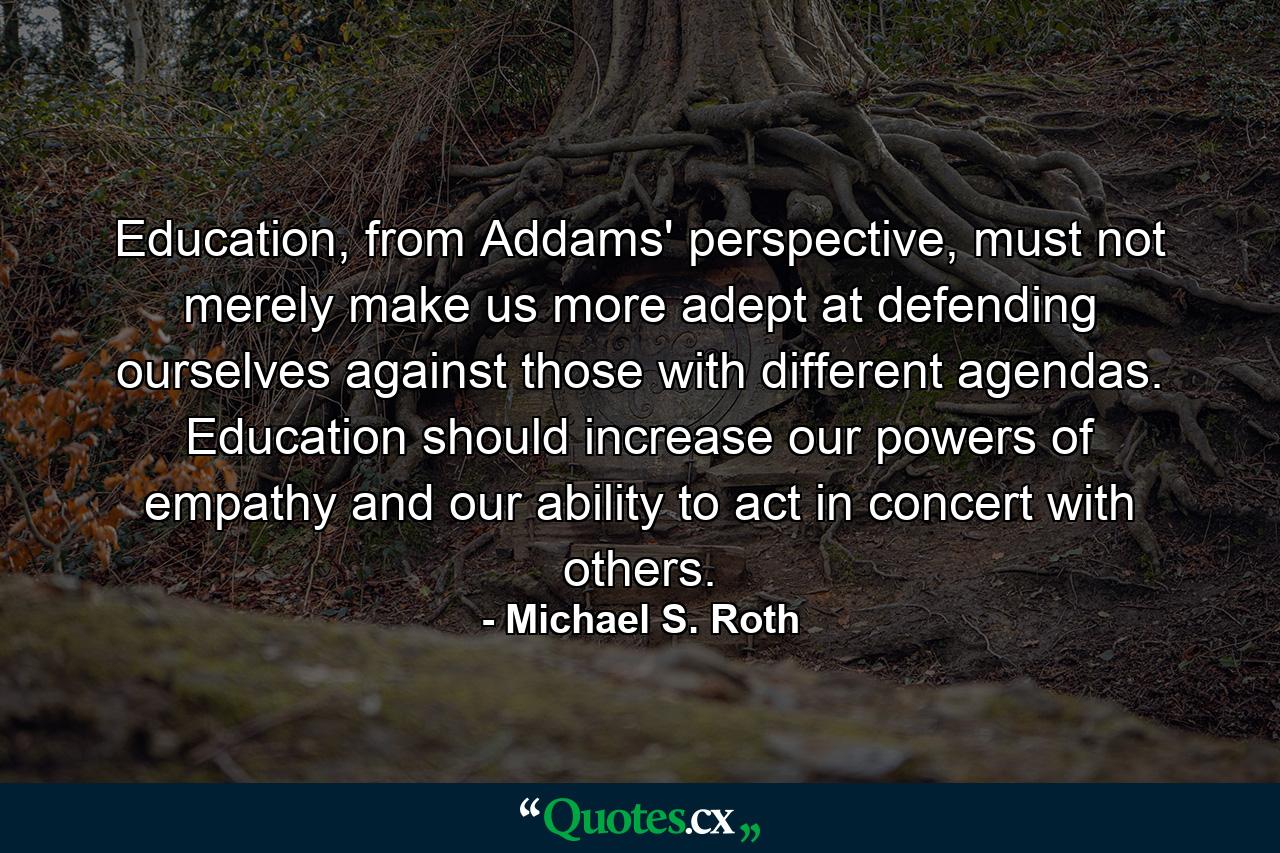 Education, from Addams' perspective, must not merely make us more adept at defending ourselves against those with different agendas. Education should increase our powers of empathy and our ability to act in concert with others. - Quote by Michael S. Roth