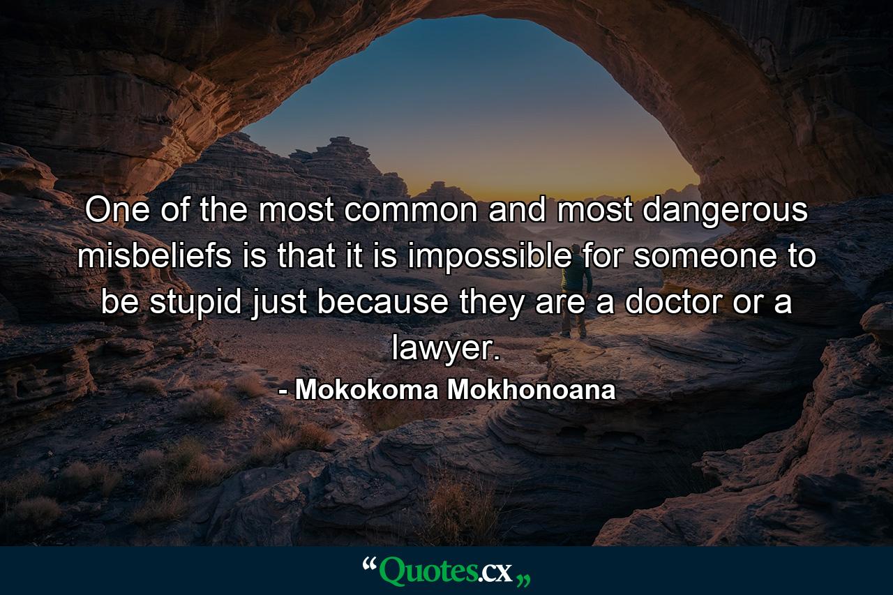 One of the most common and most dangerous misbeliefs is that it is impossible for someone to be stupid just because they are a doctor or a lawyer. - Quote by Mokokoma Mokhonoana