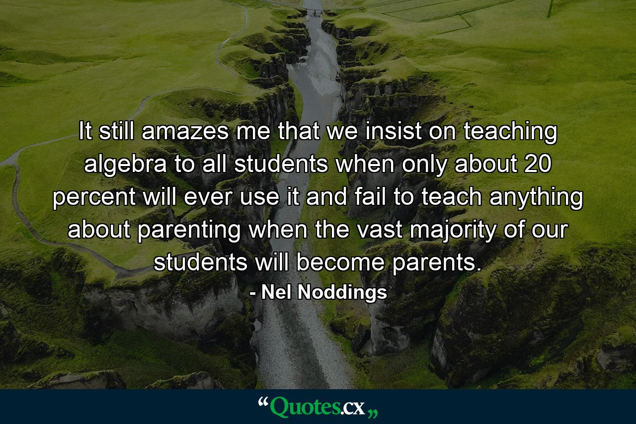 It still amazes me that we insist on teaching algebra to all students when only about 20 percent will ever use it and fail to teach anything about parenting when the vast majority of our students will become parents. - Quote by Nel Noddings