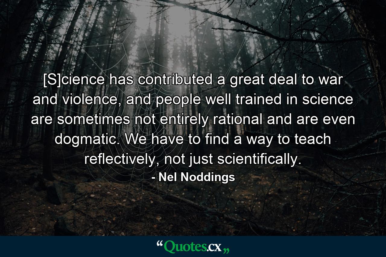 [S]cience has contributed a great deal to war and violence, and people well trained in science are sometimes not entirely rational and are even dogmatic. We have to find a way to teach reflectively, not just scientifically. - Quote by Nel Noddings