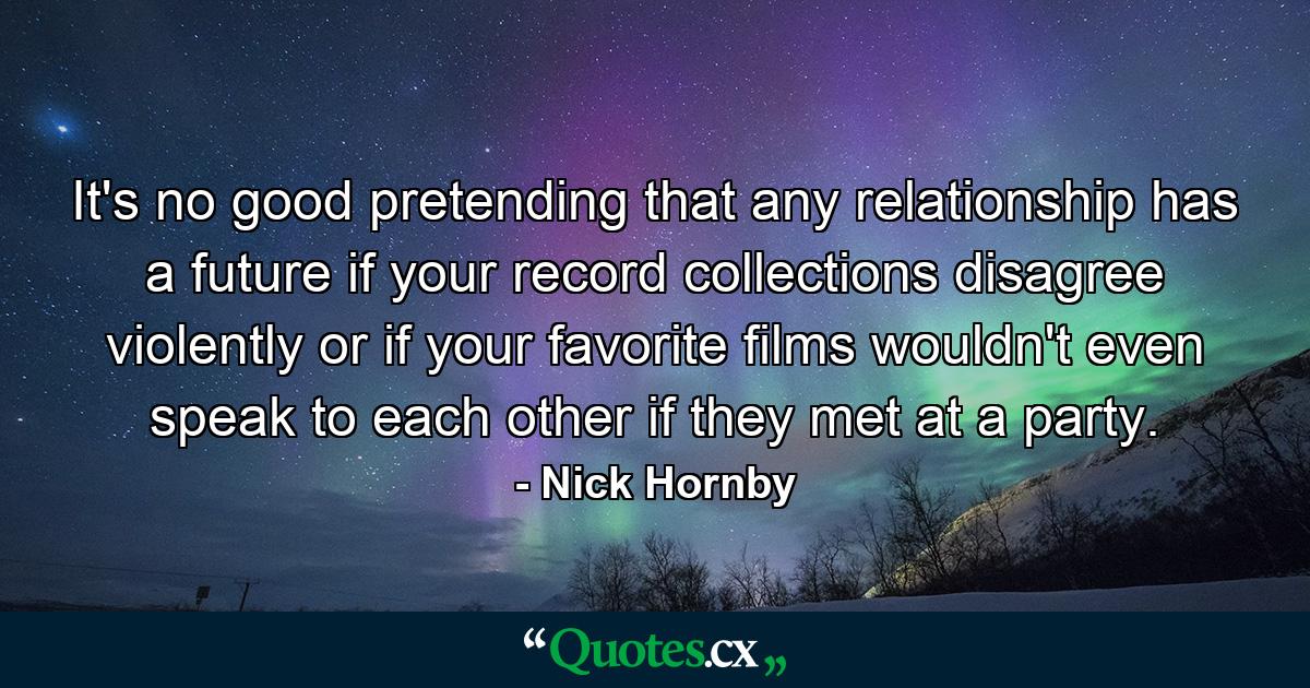 It's no good pretending that any relationship has a future if your record collections disagree violently or if your favorite films wouldn't even speak to each other if they met at a party. - Quote by Nick Hornby