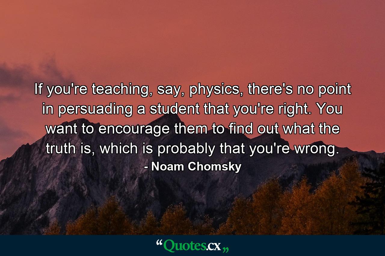 If you're teaching, say, physics, there's no point in persuading a student that you're right. You want to encourage them to find out what the truth is, which is probably that you're wrong. - Quote by Noam Chomsky