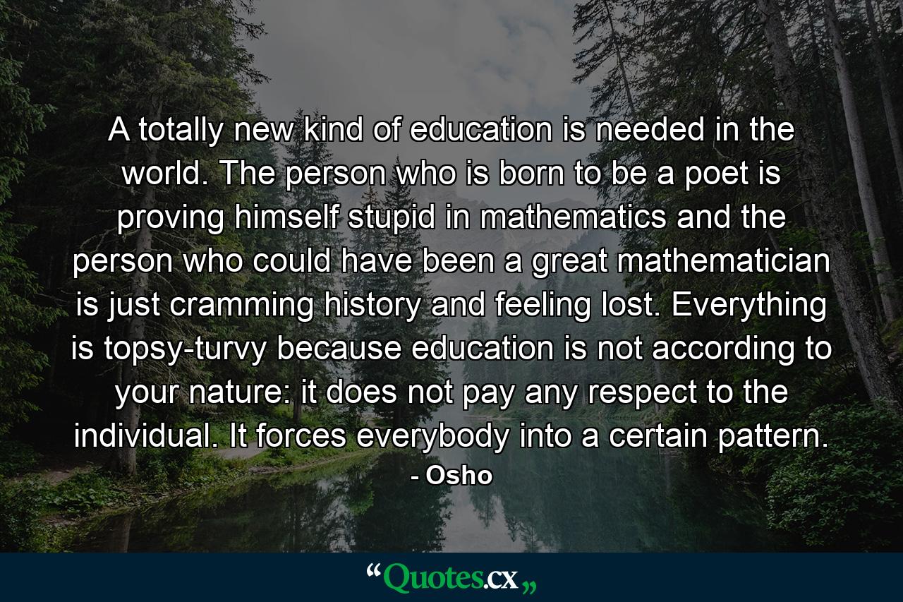 A totally new kind of education is needed in the world. The person who is born to be a poet is proving himself stupid in mathematics and the person who could have been a great mathematician is just cramming history and feeling lost. Everything is topsy-turvy because education is not according to your nature: it does not pay any respect to the individual. It forces everybody into a certain pattern. - Quote by Osho