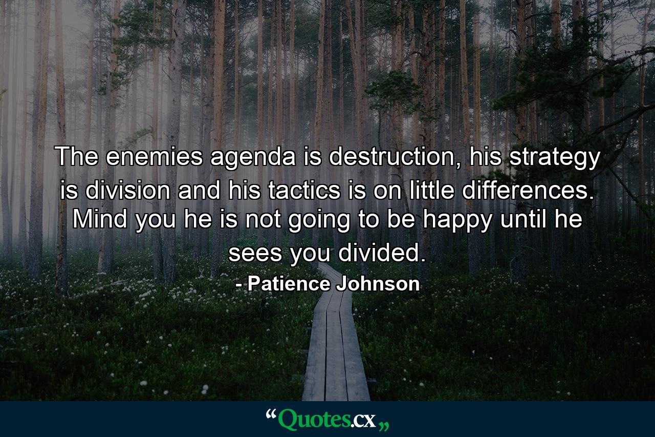 The enemies agenda is destruction, his strategy is division and his tactics is on little differences. Mind you he is not going to be happy until he sees you divided. - Quote by Patience Johnson