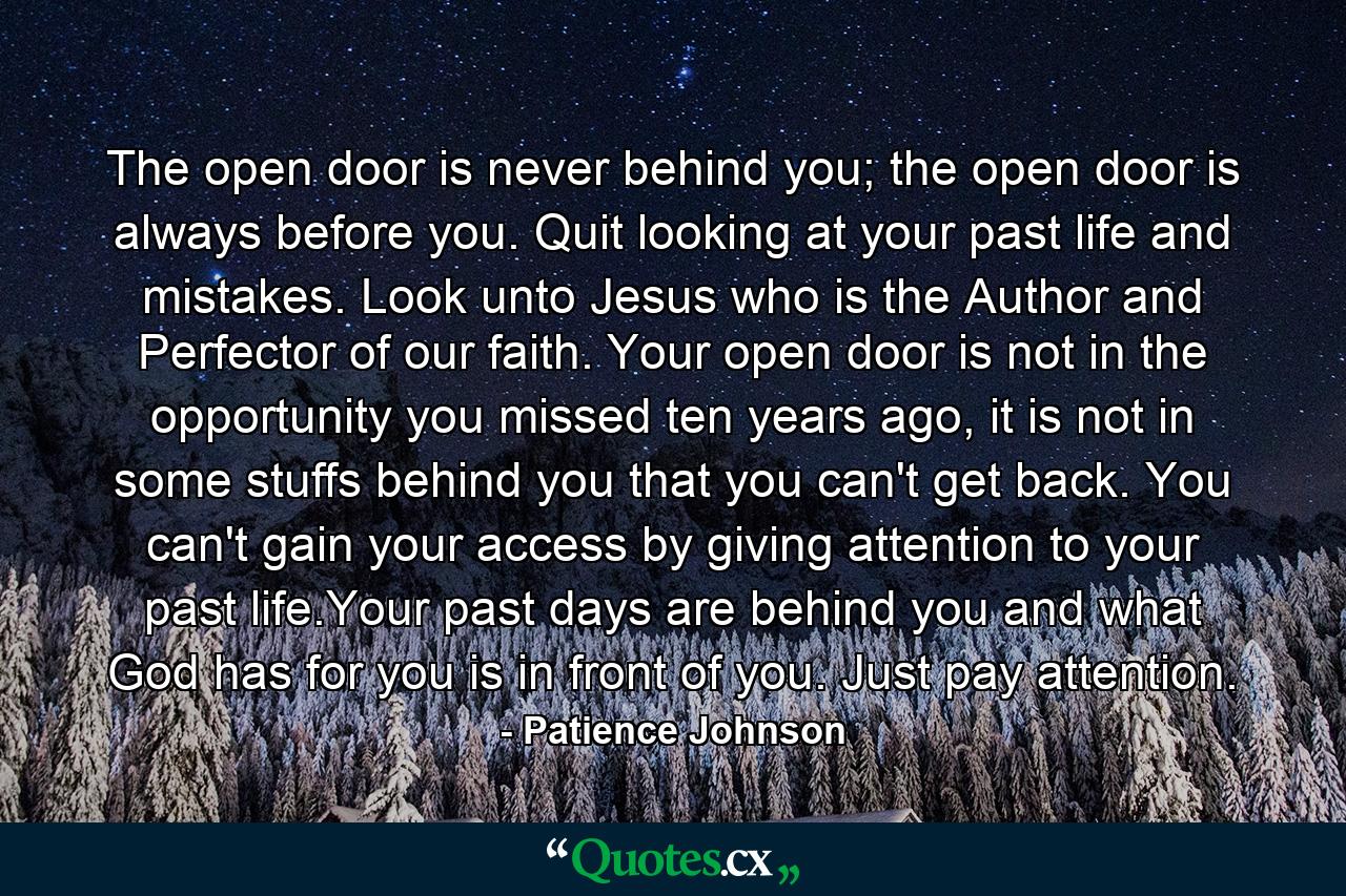 The open door is never behind you; the open door is always before you. Quit looking at your past life and mistakes. Look unto Jesus who is the Author and Perfector of our faith. Your open door is not in the opportunity you missed ten years ago, it is not in some stuffs behind you that you can't get back. You can't gain your access by giving attention to your past life.Your past days are behind you and what God has for you is in front of you. Just pay attention. - Quote by Patience Johnson