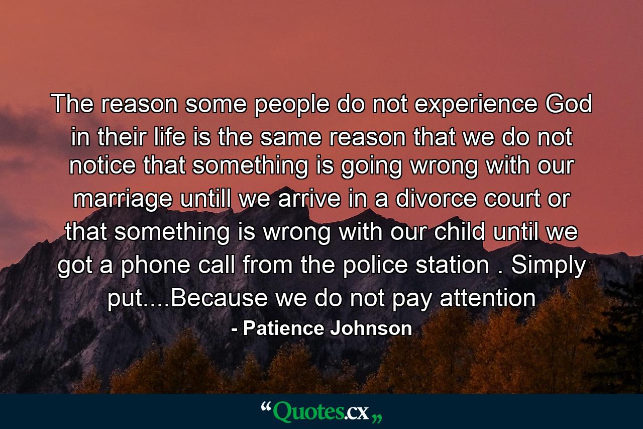 The reason some people do not experience God in their life is the same reason that we do not notice that something is going wrong with our marriage untill we arrive in a divorce court or that something is wrong with our child until we got a phone call from the police station . Simply put....Because we do not pay attention - Quote by Patience Johnson