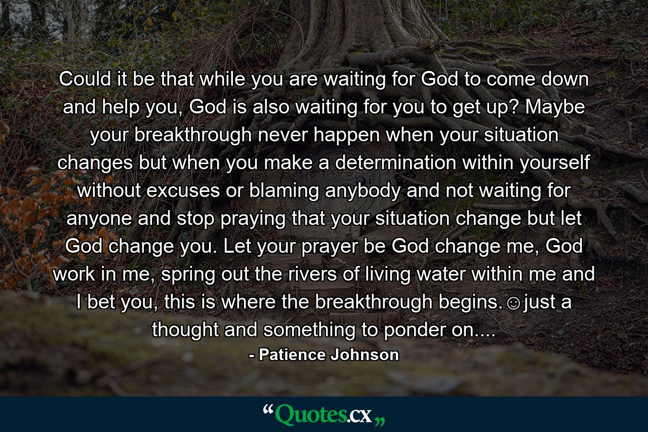 Could it be that while you are waiting for God to come down and help you, God is also waiting for you to get up? Maybe your breakthrough never happen when your situation changes but when you make a determination within yourself without excuses or blaming anybody and not waiting for anyone and stop praying that your situation change but let God change you. Let your prayer be God change me, God work in me, spring out the rivers of living water within me and I bet you, this is where the breakthrough begins.☺just a thought and something to ponder on.... - Quote by Patience Johnson