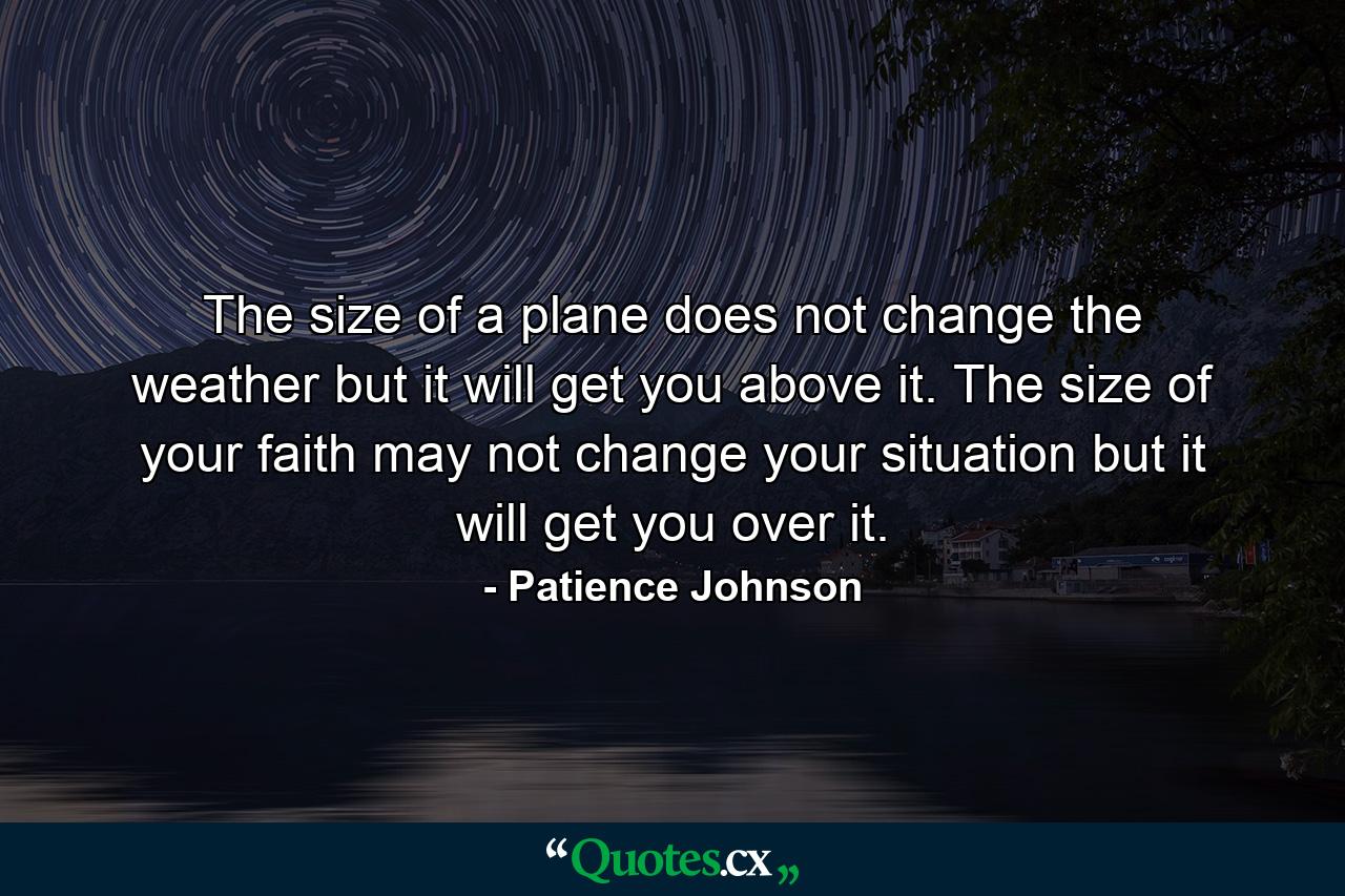 The size of a plane does not change the weather but it will get you above it. The size of your faith may not change your situation but it will get you over it. - Quote by Patience Johnson