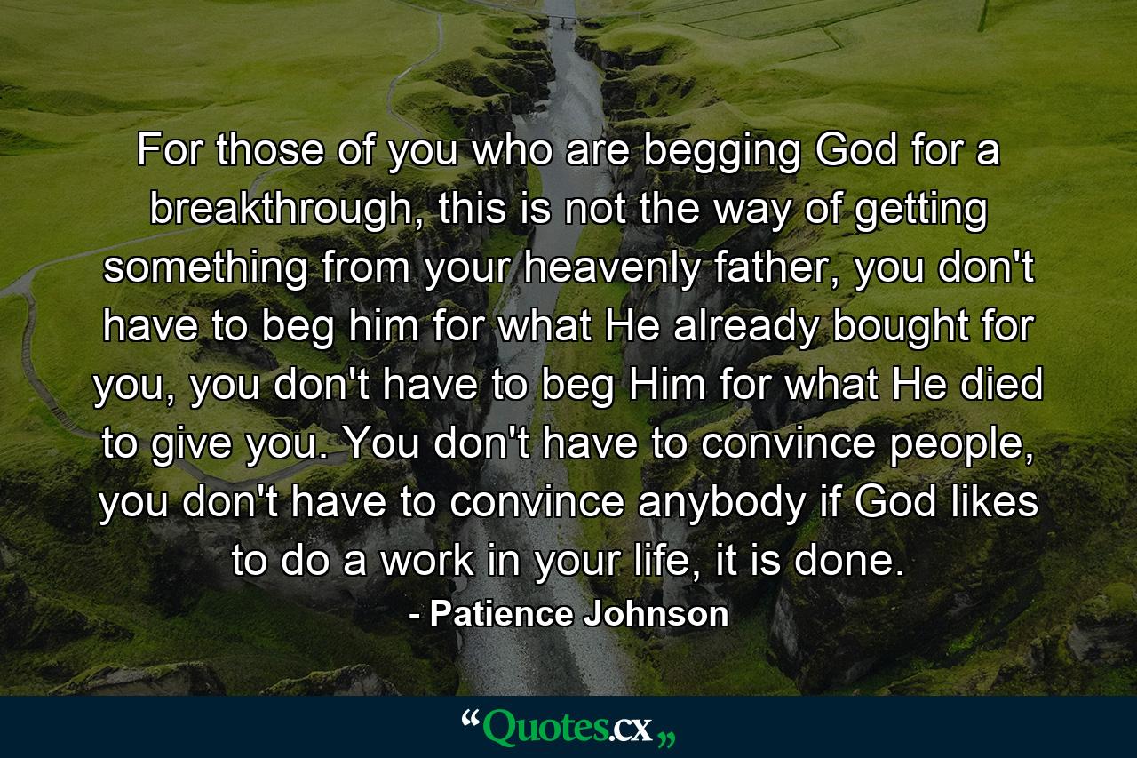 For those of you who are begging God for a breakthrough, this is not the way of getting something from your heavenly father, you don't have to beg him for what He already bought for you, you don't have to beg Him for what He died to give you. You don't have to convince people, you don't have to convince anybody if God likes to do a work in your life, it is done. - Quote by Patience Johnson