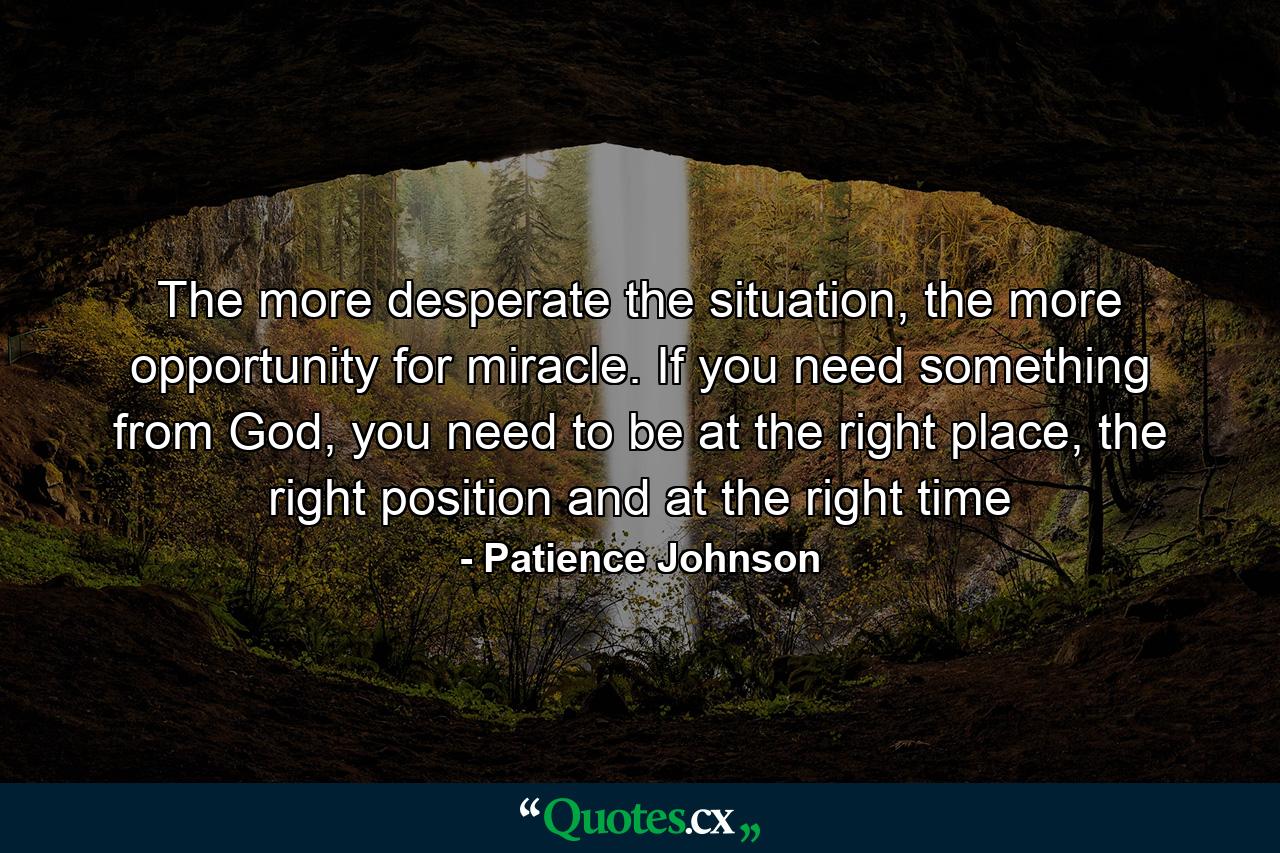 The more desperate the situation, the more opportunity for miracle. If you need something from God, you need to be at the right place, the right position and at the right time - Quote by Patience Johnson