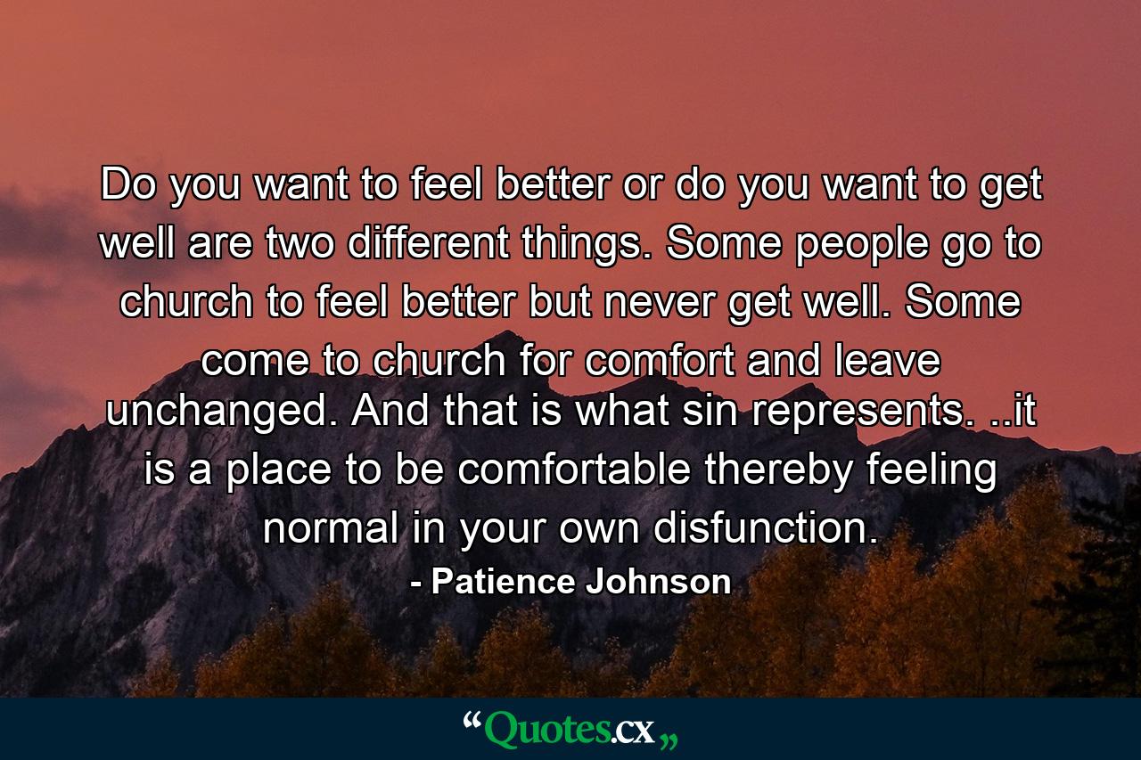 Do you want to feel better or do you want to get well are two different things. Some people go to church to feel better but never get well. Some come to church for comfort and leave unchanged. And that is what sin represents. ..it is a place to be comfortable thereby feeling normal in your own disfunction. - Quote by Patience Johnson