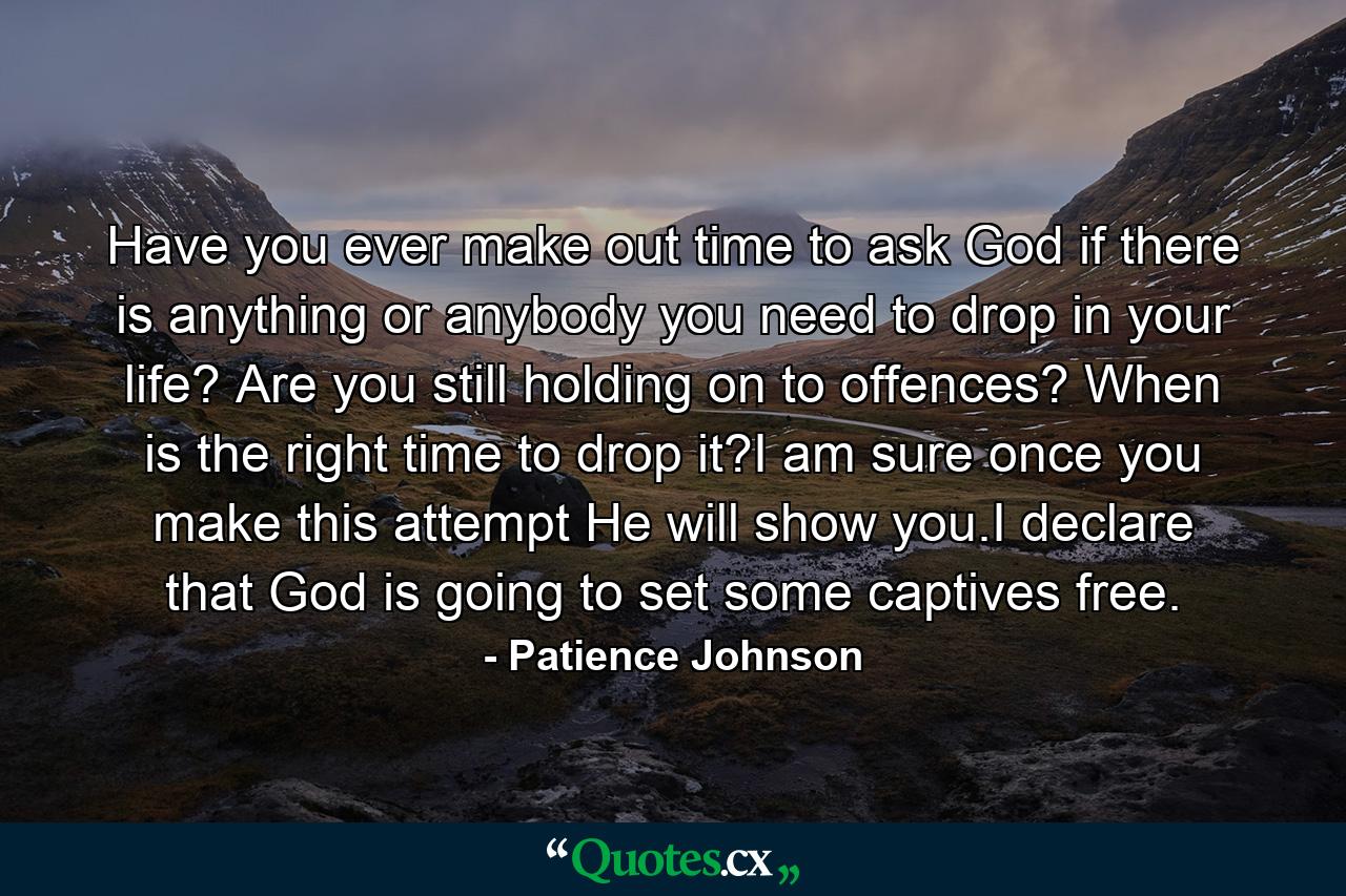 Have you ever make out time to ask God if there is anything or anybody you need to drop in your life? Are you still holding on to offences? When is the right time to drop it?I am sure once you make this attempt He will show you.I declare that God is going to set some captives free. - Quote by Patience Johnson