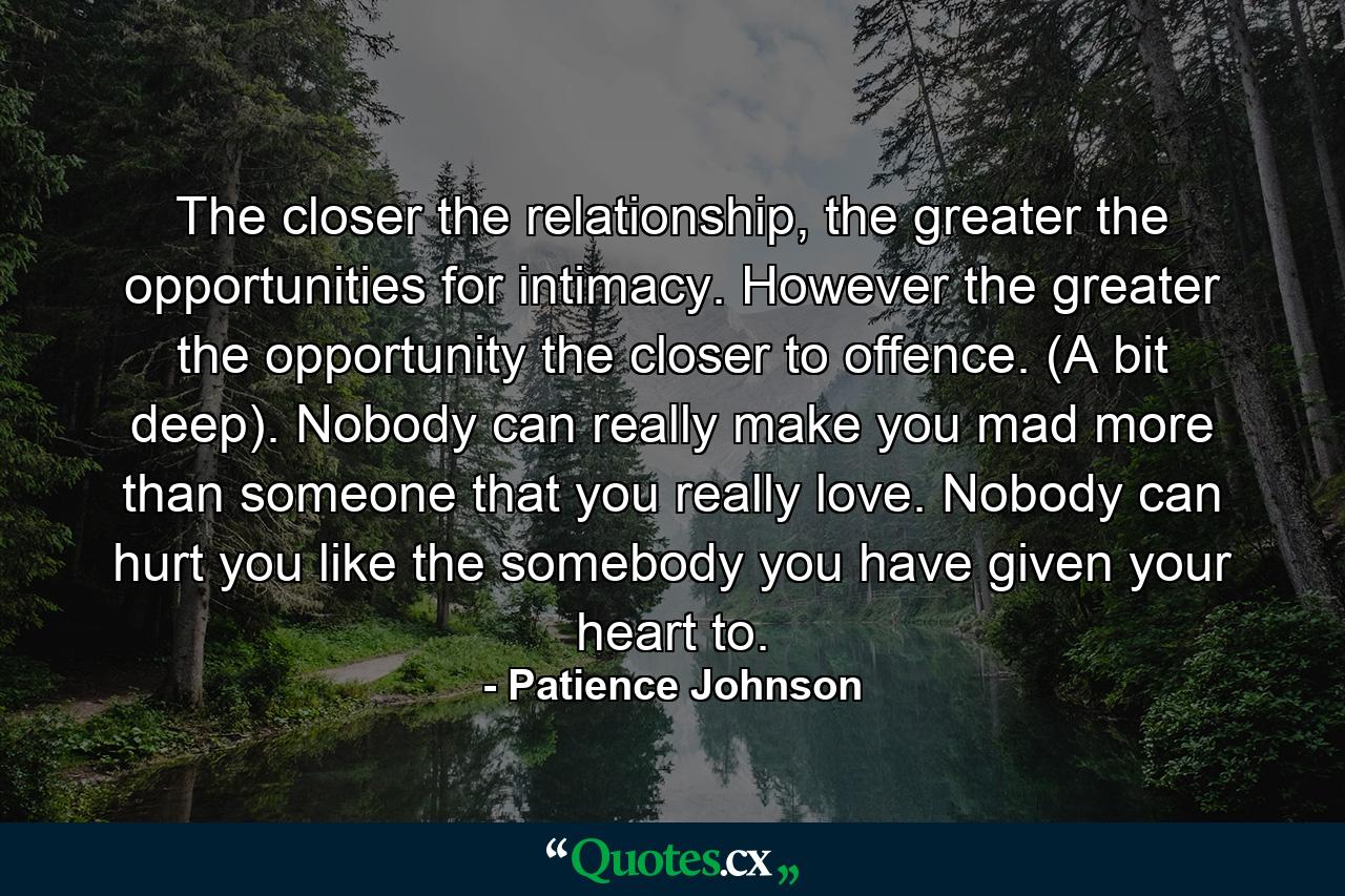 The closer the relationship, the greater the opportunities for intimacy. However the greater the opportunity the closer to offence. (A bit deep). Nobody can really make you mad more than someone that you really love. Nobody can hurt you like the somebody you have given your heart to. - Quote by Patience Johnson