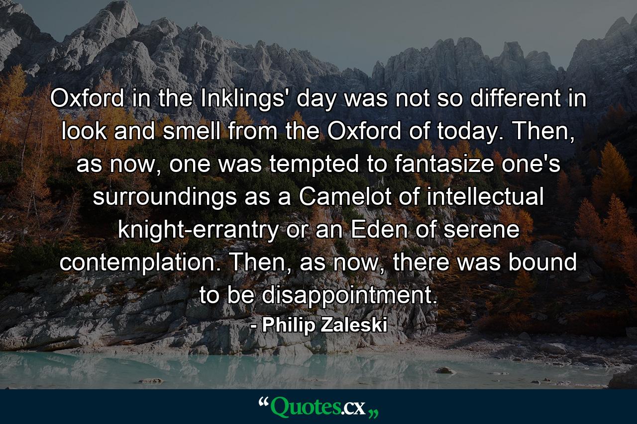 Oxford in the Inklings' day was not so different in look and smell from the Oxford of today. Then, as now, one was tempted to fantasize one's surroundings as a Camelot of intellectual knight-errantry or an Eden of serene contemplation. Then, as now, there was bound to be disappointment. - Quote by Philip Zaleski