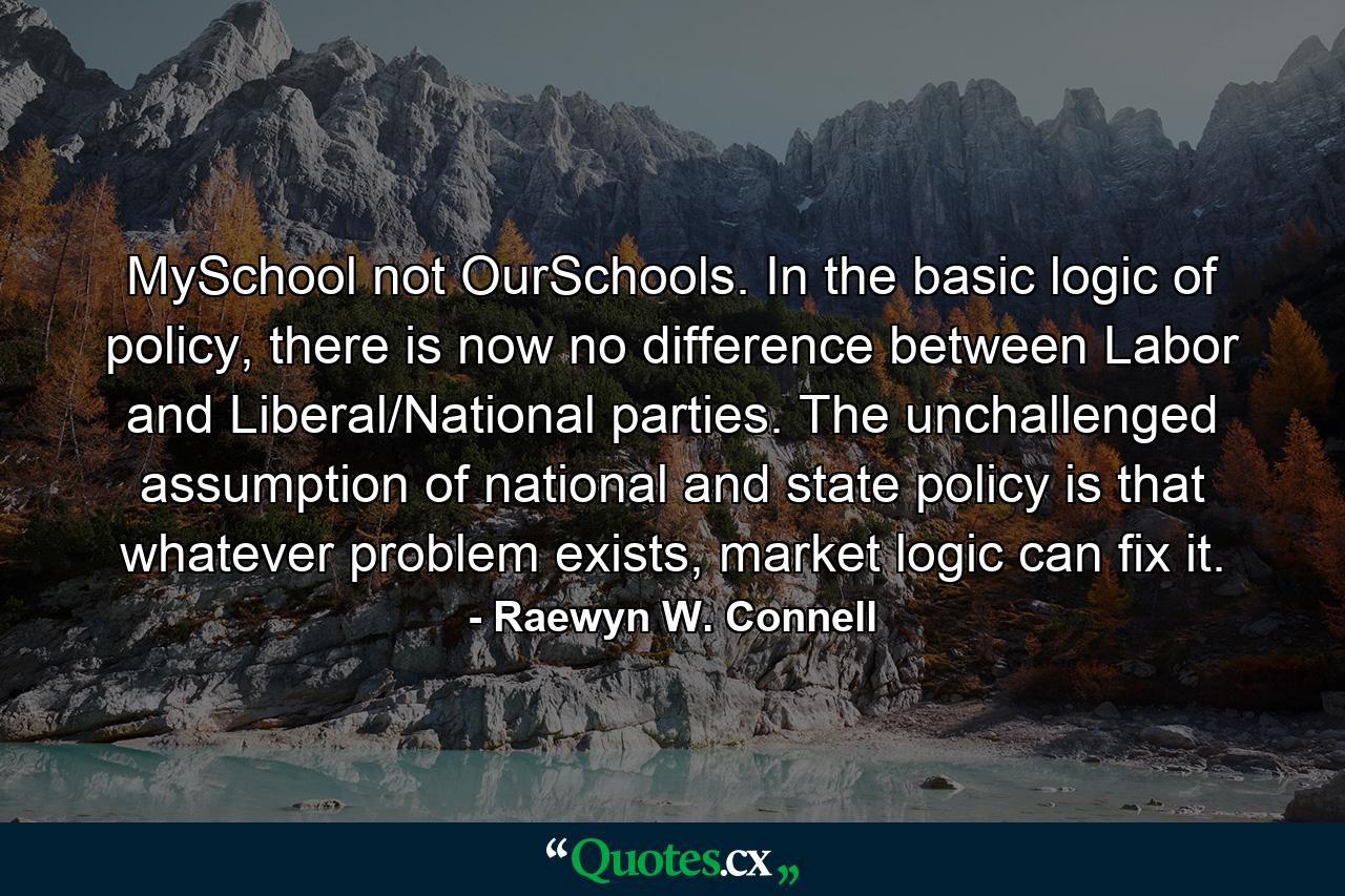 MySchool not OurSchools. In the basic logic of policy, there is now no difference between Labor and Liberal/National parties. The unchallenged assumption of national and state policy is that whatever problem exists, market logic can fix it. - Quote by Raewyn W. Connell