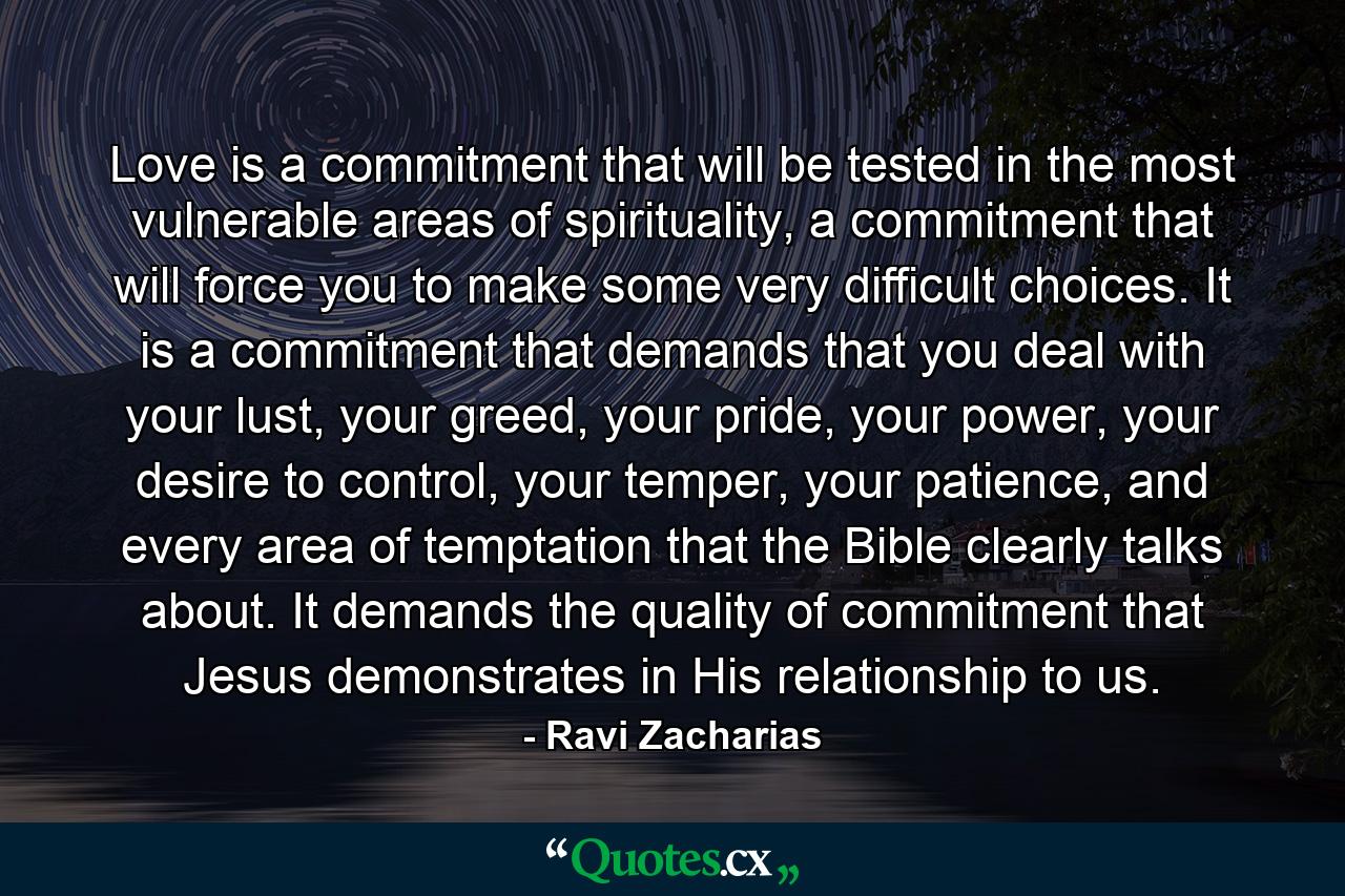 Love is a commitment that will be tested in the most vulnerable areas of spirituality, a commitment that will force you to make some very difficult choices. It is a commitment that demands that you deal with your lust, your greed, your pride, your power, your desire to control, your temper, your patience, and every area of temptation that the Bible clearly talks about. It demands the quality of commitment that Jesus demonstrates in His relationship to us. - Quote by Ravi Zacharias