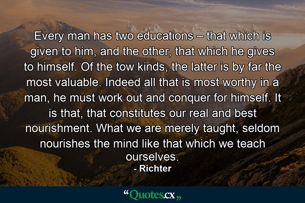 Every man has two educations – that which is given to him, and the other, that which he gives to himself. Of the tow kinds, the latter is by far the most valuable. Indeed all that is most worthy in a man, he must work out and conquer for himself. It is that, that constitutes our real and best nourishment. What we are merely taught, seldom nourishes the mind like that which we teach ourselves. - Quote by Richter