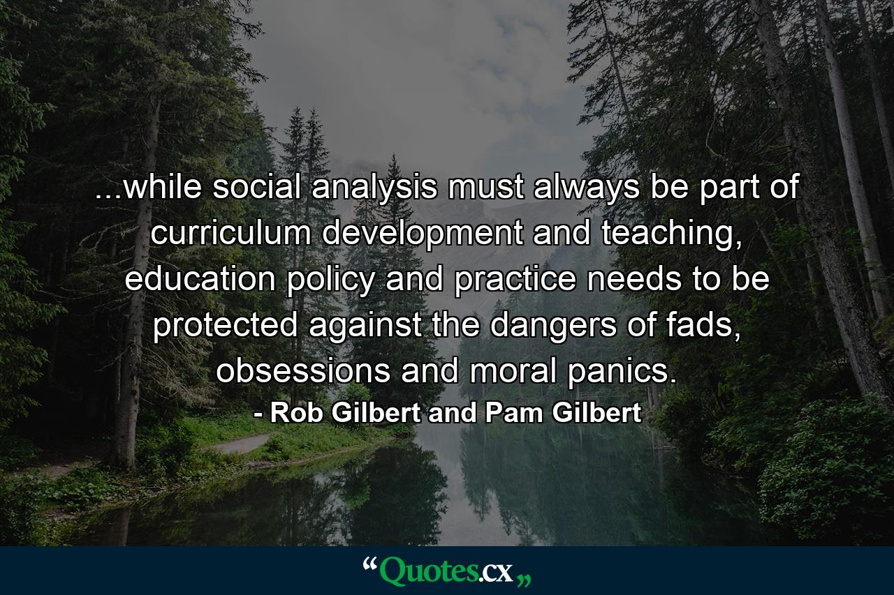 ...while social analysis must always be part of curriculum development and teaching, education policy and practice needs to be protected against the dangers of fads, obsessions and moral panics. - Quote by Rob Gilbert and Pam Gilbert