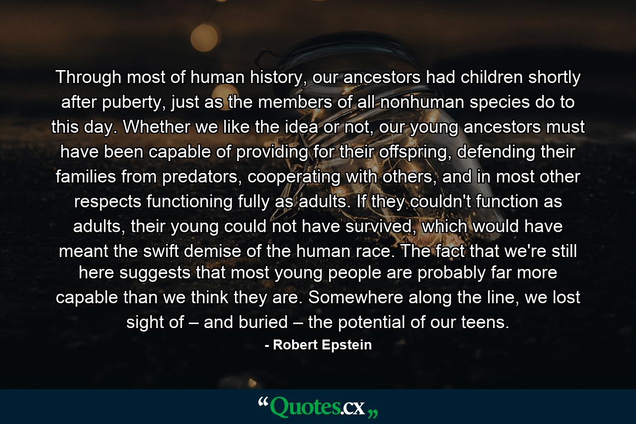 Through most of human history, our ancestors had children shortly after puberty, just as the members of all nonhuman species do to this day. Whether we like the idea or not, our young ancestors must have been capable of providing for their offspring, defending their families from predators, cooperating with others, and in most other respects functioning fully as adults. If they couldn't function as adults, their young could not have survived, which would have meant the swift demise of the human race. The fact that we're still here suggests that most young people are probably far more capable than we think they are. Somewhere along the line, we lost sight of – and buried – the potential of our teens. - Quote by Robert Epstein