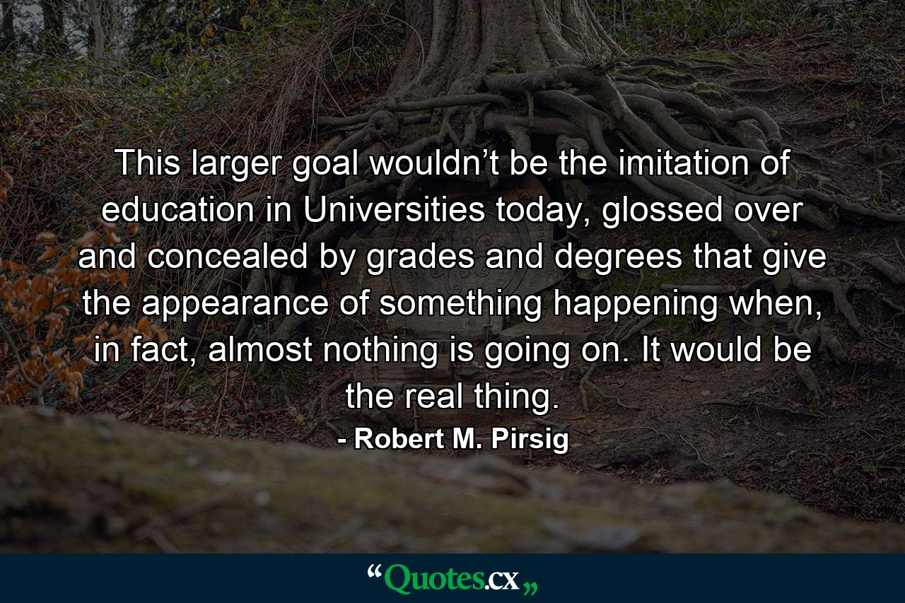 This larger goal wouldn’t be the imitation of education in Universities today, glossed over and concealed by grades and degrees that give the appearance of something happening when, in fact, almost nothing is going on. It would be the real thing. - Quote by Robert M. Pirsig