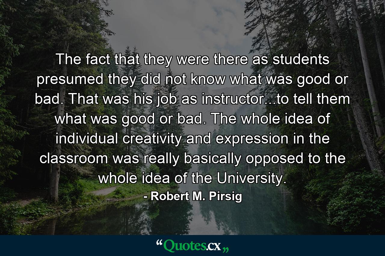 The fact that they were there as students presumed they did not know what was good or bad. That was his job as instructor...to tell them what was good or bad. The whole idea of individual creativity and expression in the classroom was really basically opposed to the whole idea of the University. - Quote by Robert M. Pirsig