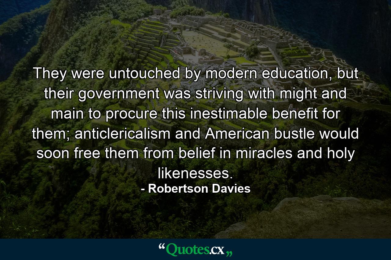 They were untouched by modern education, but their government was striving with might and main to procure this inestimable benefit for them; anticlericalism and American bustle would soon free them from belief in miracles and holy likenesses. - Quote by Robertson Davies