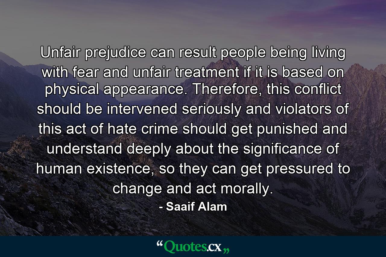 Unfair prejudice can result people being living with fear and unfair treatment if it is based on physical appearance. Therefore, this conflict should be intervened seriously and violators of this act of hate crime should get punished and understand deeply about the significance of human existence, so they can get pressured to change and act morally. - Quote by Saaif Alam