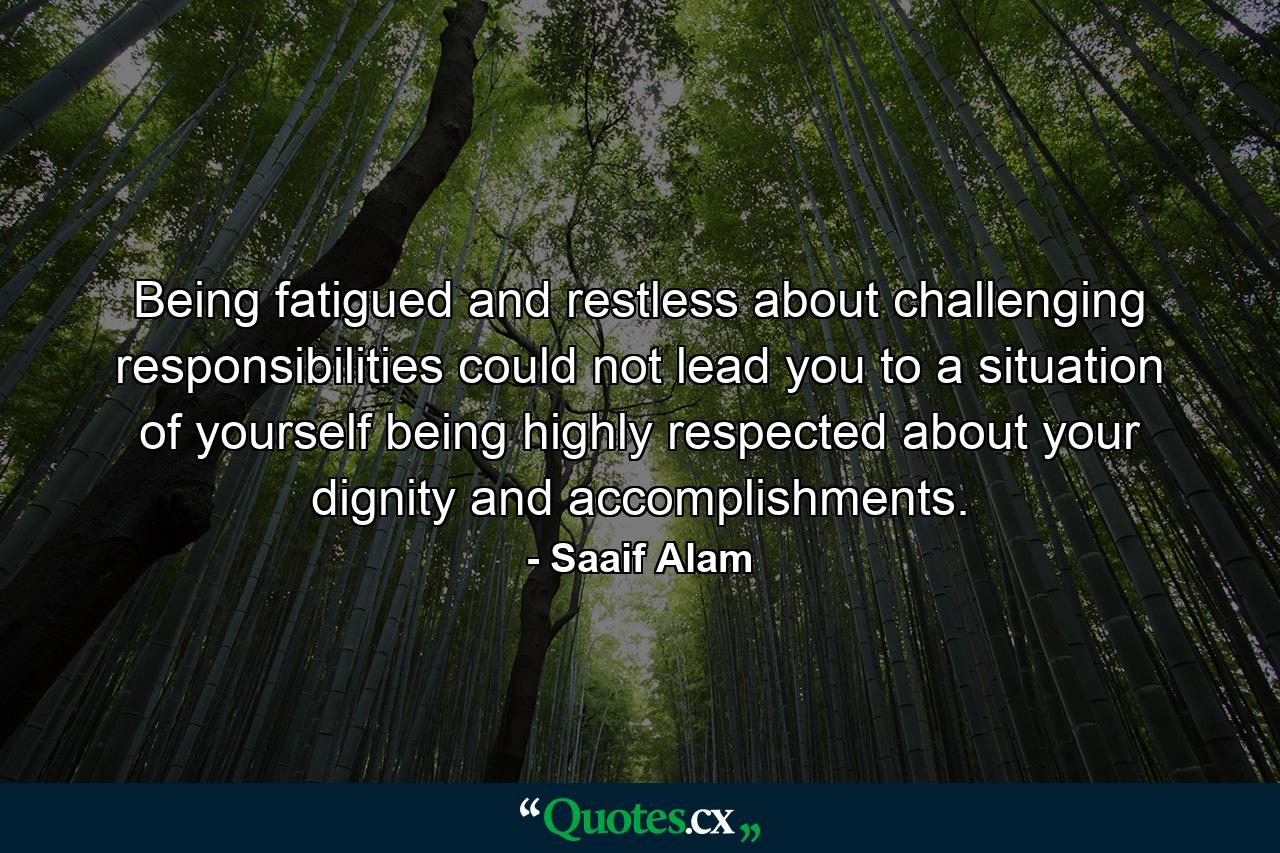 Being fatigued and restless about challenging responsibilities could not lead you to a situation of yourself being highly respected about your dignity and accomplishments. - Quote by Saaif Alam