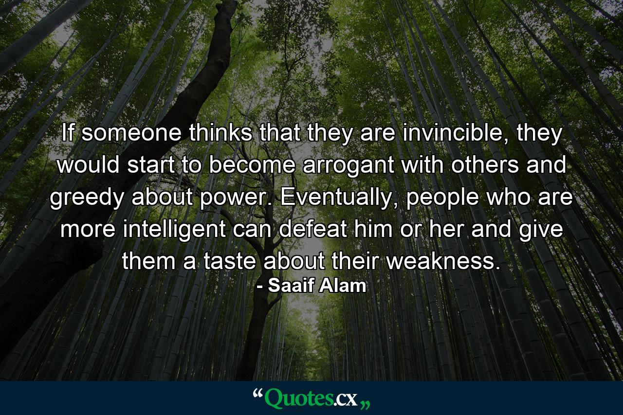 If someone thinks that they are invincible, they would start to become arrogant with others and greedy about power. Eventually, people who are more intelligent can defeat him or her and give them a taste about their weakness. - Quote by Saaif Alam