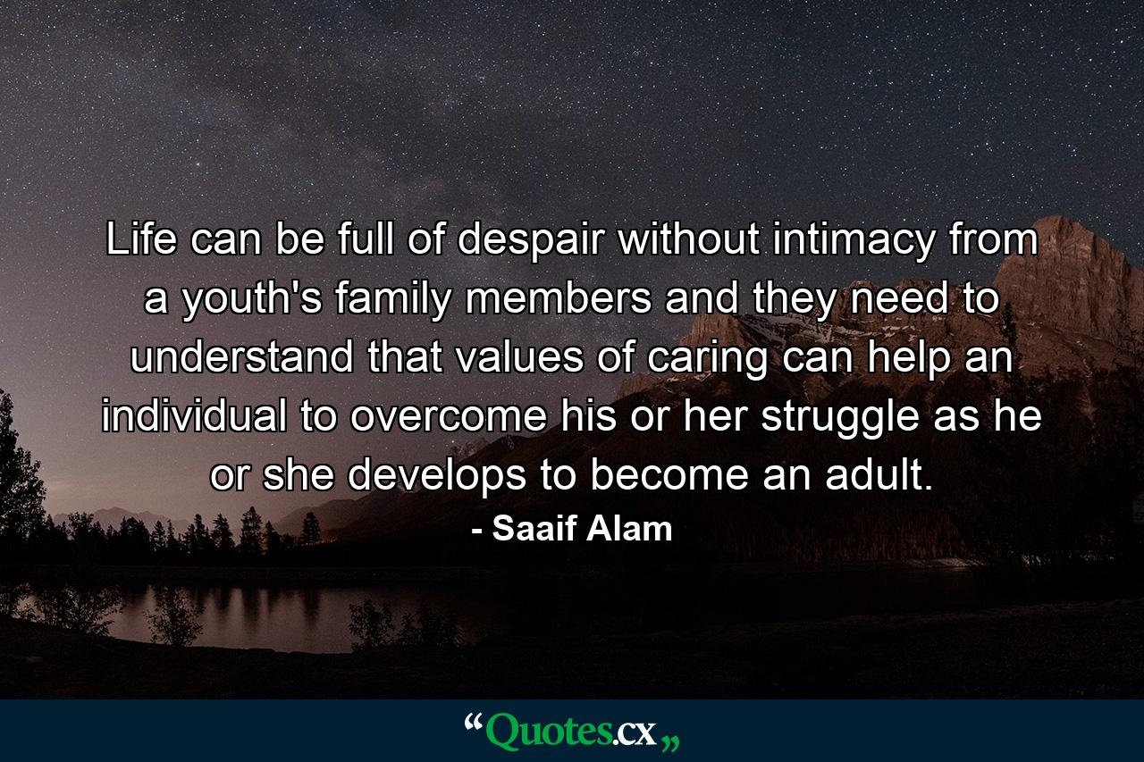 Life can be full of despair without intimacy from a youth's family members and they need to understand that values of caring can help an individual to overcome his or her struggle as he or she develops to become an adult. - Quote by Saaif Alam