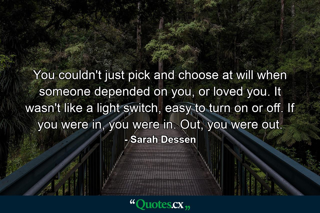 You couldn't just pick and choose at will when someone depended on you, or loved you. It wasn't like a light switch, easy to turn on or off. If you were in, you were in. Out, you were out. - Quote by Sarah Dessen