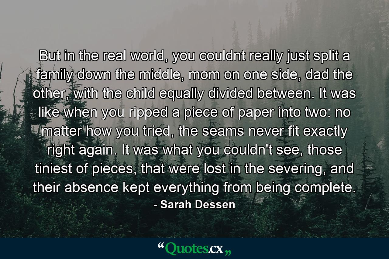 But in the real world, you couldnt really just split a family down the middle, mom on one side, dad the other, with the child equally divided between. It was like when you ripped a piece of paper into two: no matter how you tried, the seams never fit exactly right again. It was what you couldn't see, those tiniest of pieces, that were lost in the severing, and their absence kept everything from being complete. - Quote by Sarah Dessen