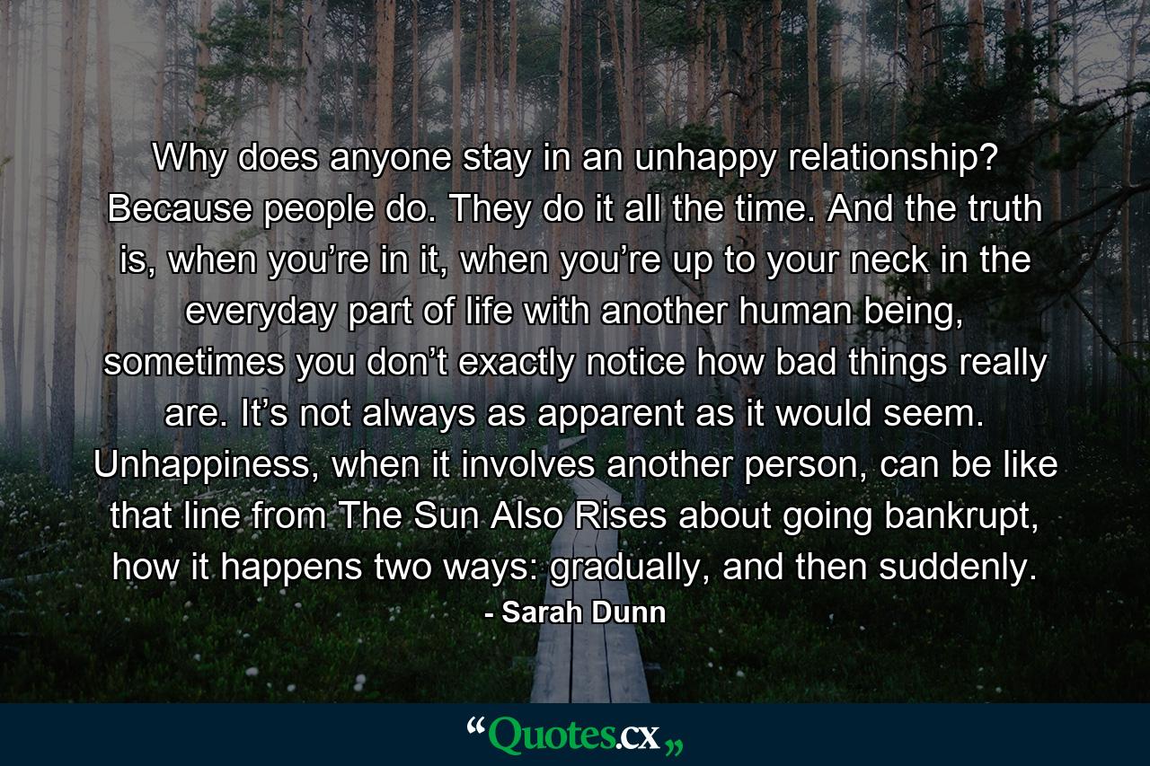 Why does anyone stay in an unhappy relationship? Because people do. They do it all the time. And the truth is, when you’re in it, when you’re up to your neck in the everyday part of life with another human being, sometimes you don’t exactly notice how bad things really are. It’s not always as apparent as it would seem. Unhappiness, when it involves another person, can be like that line from The Sun Also Rises about going bankrupt, how it happens two ways: gradually, and then suddenly. - Quote by Sarah Dunn