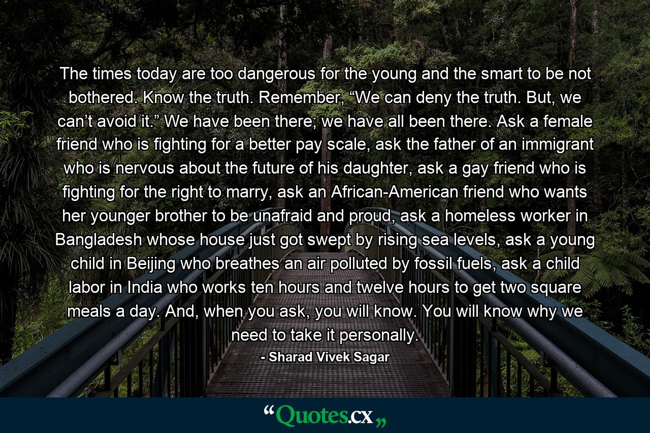 The times today are too dangerous for the young and the smart to be not bothered. Know the truth. Remember, “We can deny the truth. But, we can’t avoid it.” We have been there; we have all been there. Ask a female friend who is fighting for a better pay scale, ask the father of an immigrant who is nervous about the future of his daughter, ask a gay friend who is fighting for the right to marry, ask an African-American friend who wants her younger brother to be unafraid and proud, ask a homeless worker in Bangladesh whose house just got swept by rising sea levels, ask a young child in Beijing who breathes an air polluted by fossil fuels, ask a child labor in India who works ten hours and twelve hours to get two square meals a day. And, when you ask, you will know. You will know why we need to take it personally. - Quote by Sharad Vivek Sagar