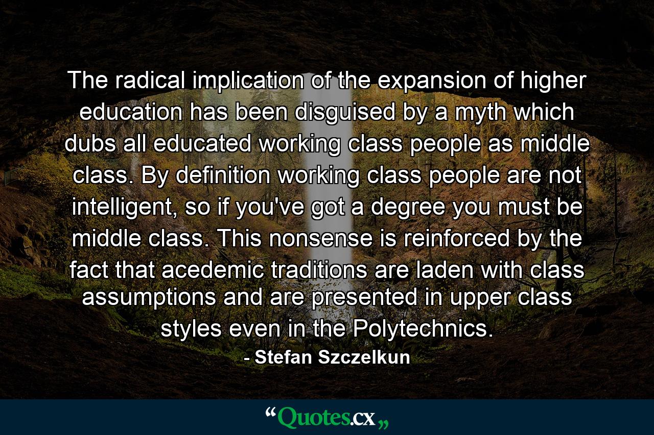 The radical implication of the expansion of higher education has been disguised by a myth which dubs all educated working class people as middle class. By definition working class people are not intelligent, so if you've got a degree you must be middle class. This nonsense is reinforced by the fact that acedemic traditions are laden with class assumptions and are presented in upper class styles even in the Polytechnics. - Quote by Stefan Szczelkun