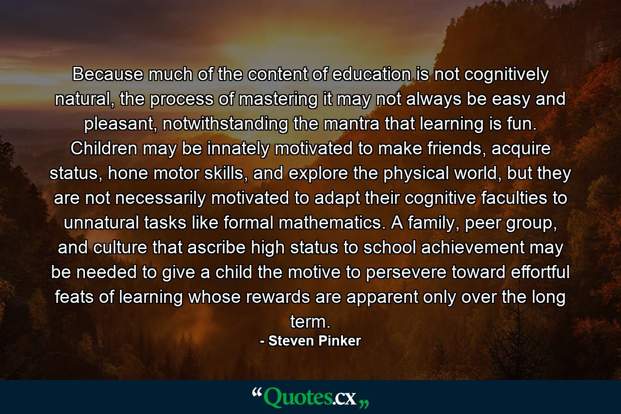 Because much of the content of education is not cognitively natural, the process of mastering it may not always be easy and pleasant, notwithstanding the mantra that learning is fun. Children may be innately motivated to make friends, acquire status, hone motor skills, and explore the physical world, but they are not necessarily motivated to adapt their cognitive faculties to unnatural tasks like formal mathematics. A family, peer group, and culture that ascribe high status to school achievement may be needed to give a child the motive to persevere toward effortful feats of learning whose rewards are apparent only over the long term. - Quote by Steven Pinker