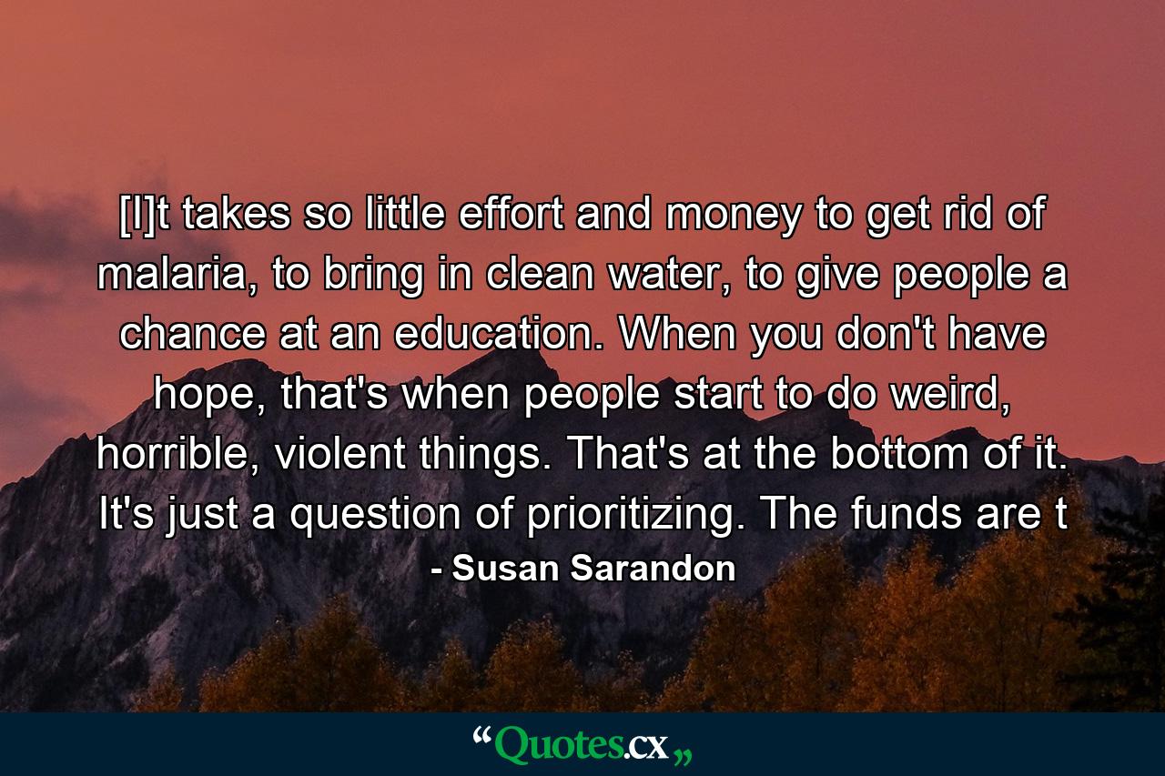 [I]t takes so little effort and money to get rid of malaria, to bring in clean water, to give people a chance at an education. When you don't have hope, that's when people start to do weird, horrible, violent things. That's at the bottom of it. It's just a question of prioritizing. The funds are t - Quote by Susan Sarandon